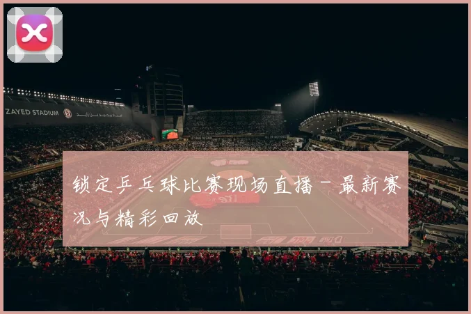 锁定乒乓球比赛现场直播 - 最新赛况与精彩回放