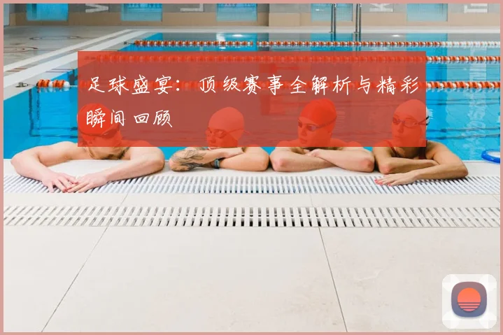 足球盛宴：顶级赛事全解析与精彩瞬间回顾