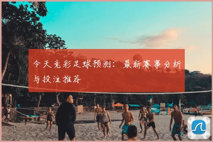 今天竞彩足球预测：最新赛事分析与投注推荐