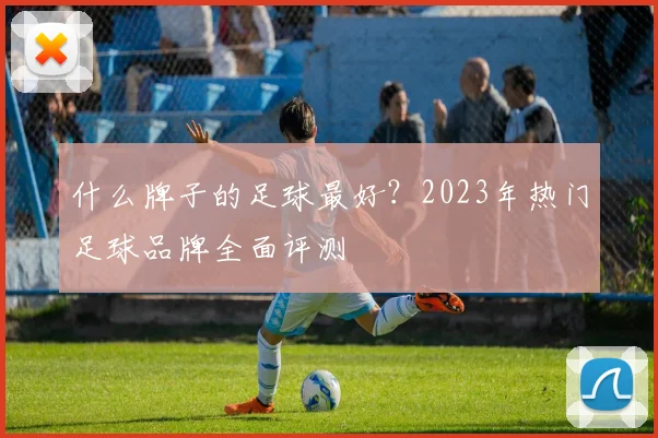 什么牌子的足球最好？2023年热门足球品牌全面评测