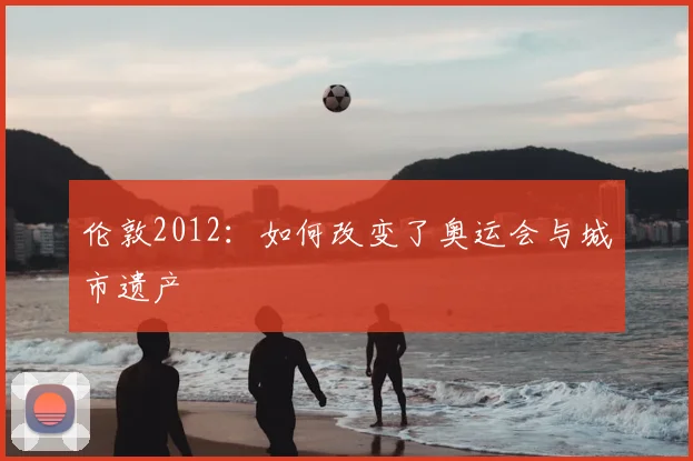伦敦2012：如何改变了奥运会与城市遗产