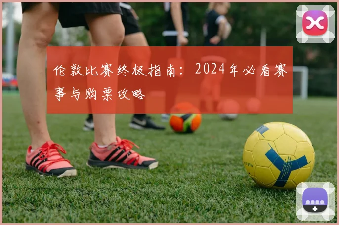 伦敦比赛终极指南：2024年必看赛事与购票攻略